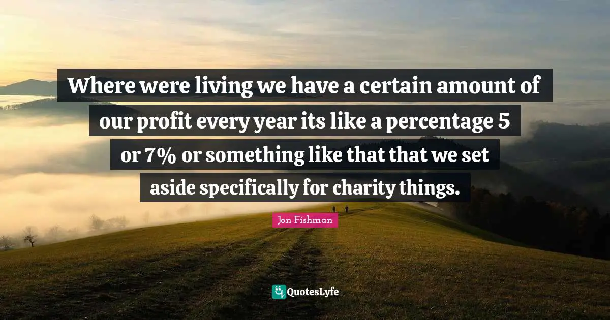 Where were living we have a certain amount of our profit every year its like a percentage 5 or 7% or something like that that we set aside specifically for charity things.