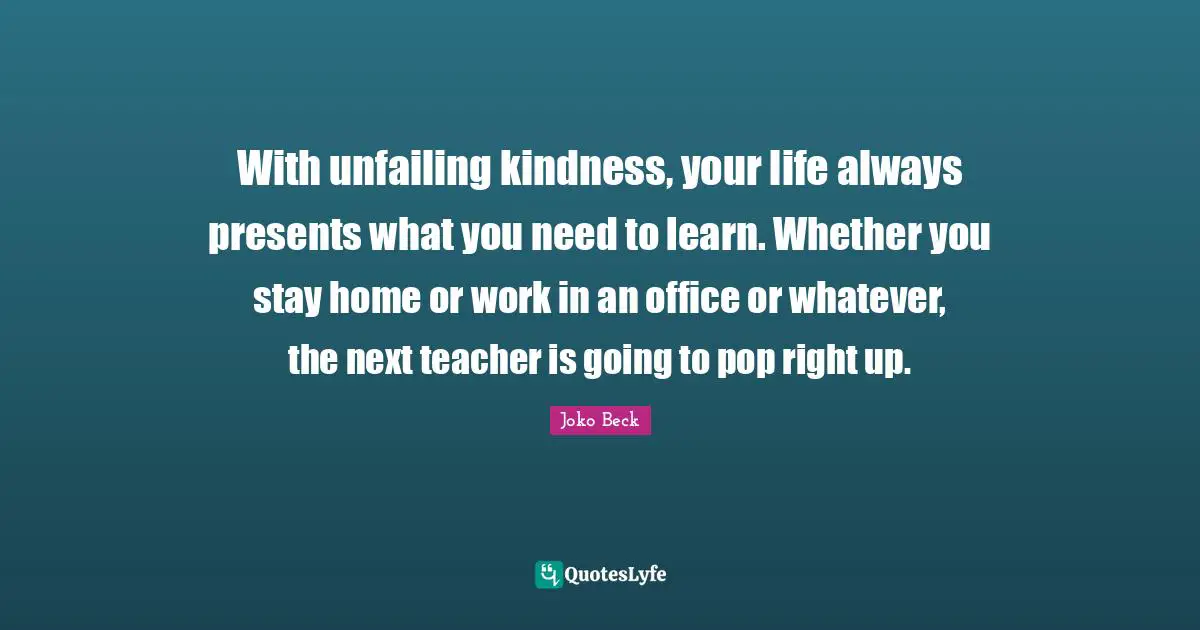 With unfailing kindness, your life always presents what you need to learn. Whether you stay home or work in an office or whatever, the next teacher is going to pop right up.