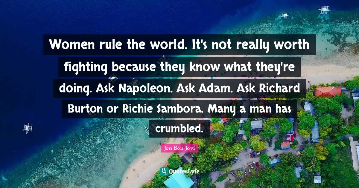 Women rule the world. It's not really worth fighting because they know what they're doing. Ask Napoleon. Ask Adam. Ask Richard Burton or Richie Sambora. Many a man has crumbled.