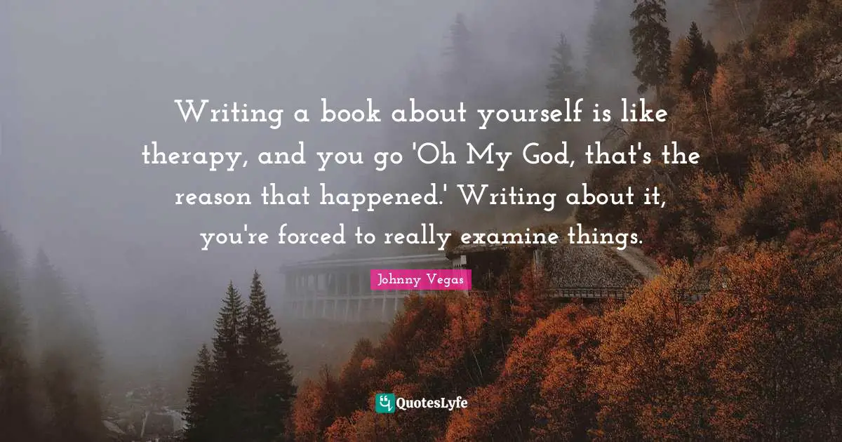 Writing a book about yourself is like therapy, and you go 'Oh My God, that's the reason that happened.' Writing about it, you're forced to really examine things.