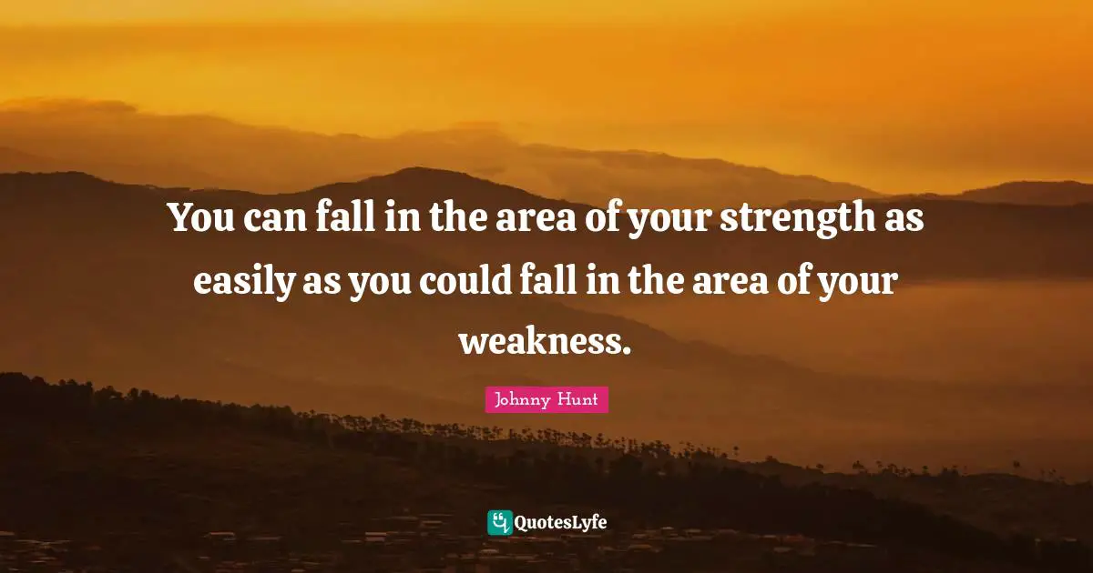 You can fall in the area of your strength as easily as you could fall in the area of your weakness.