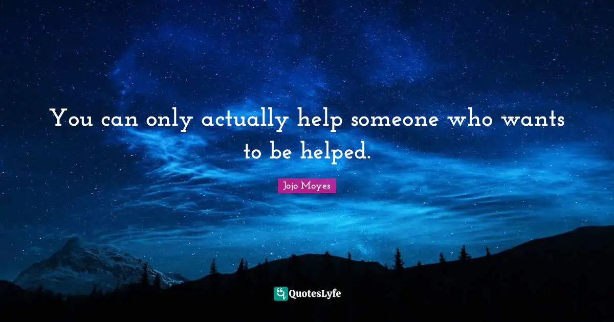 You can only actually help someone who wants to be helped.