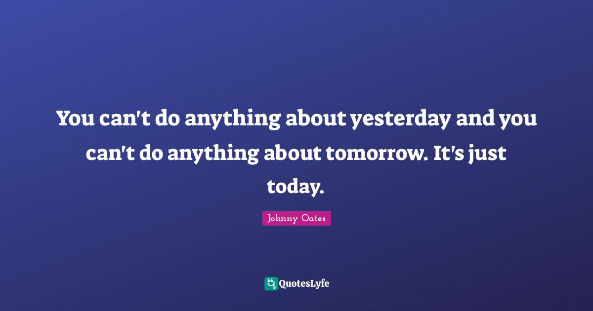 You can't do anything about yesterday and you can't do anything about tomorrow. It's just today.