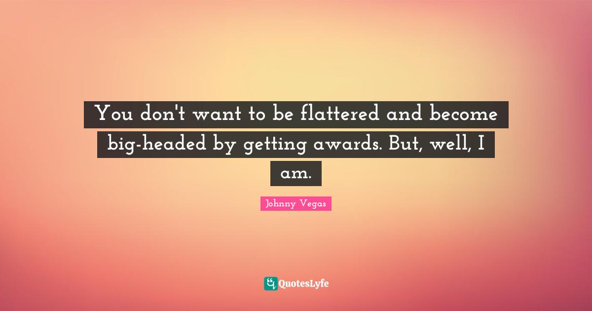 Johnny Vegas Quotes: "You don't want to be flattered and become big-headed by getting awards. But, well, I am."