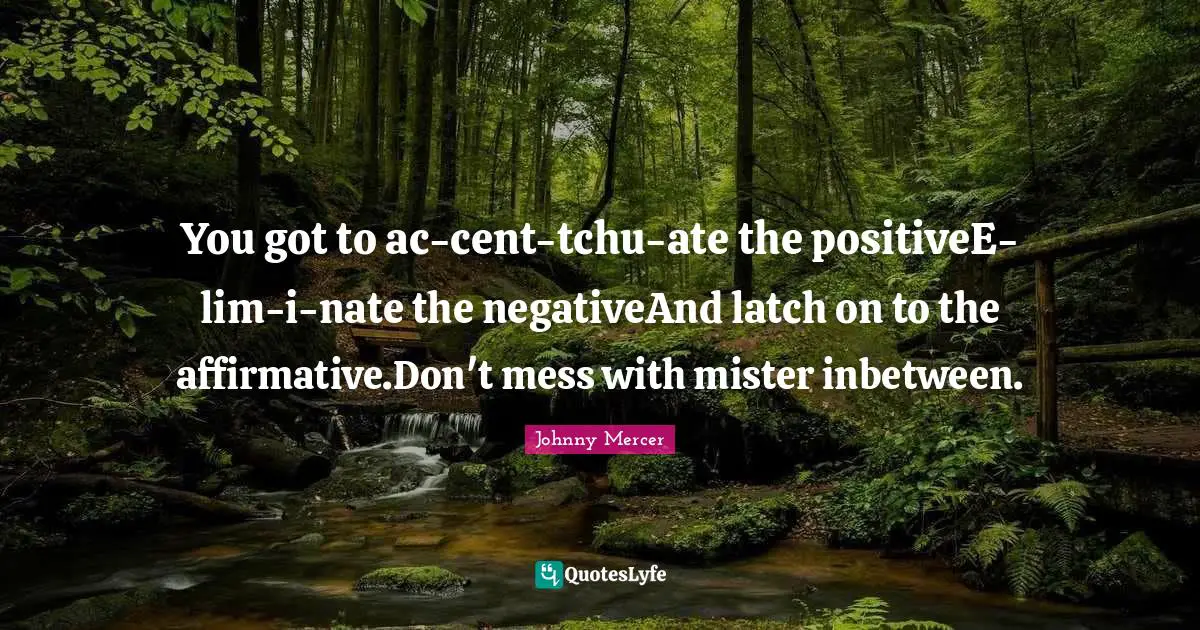 Cents Quotes: "You got to ac-cent-tchu-ate the positiveE-lim-i-nate the negativeAnd latch on to the affirmative.Don't mess with mister inbetween."