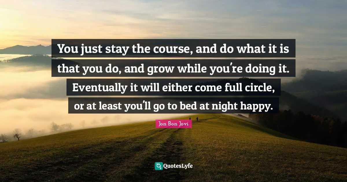 Jon Bon Jovi Quotes: "You just stay the course, and do what it is that you do, and grow while you're doing it. Eventually it will either come full circle, or at least you'll go to bed at night happy."