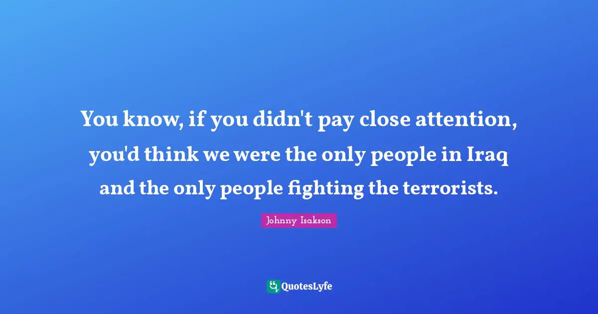 You know, if you didn't pay close attention, you'd think we were the only people in Iraq and the only people fighting the terrorists.