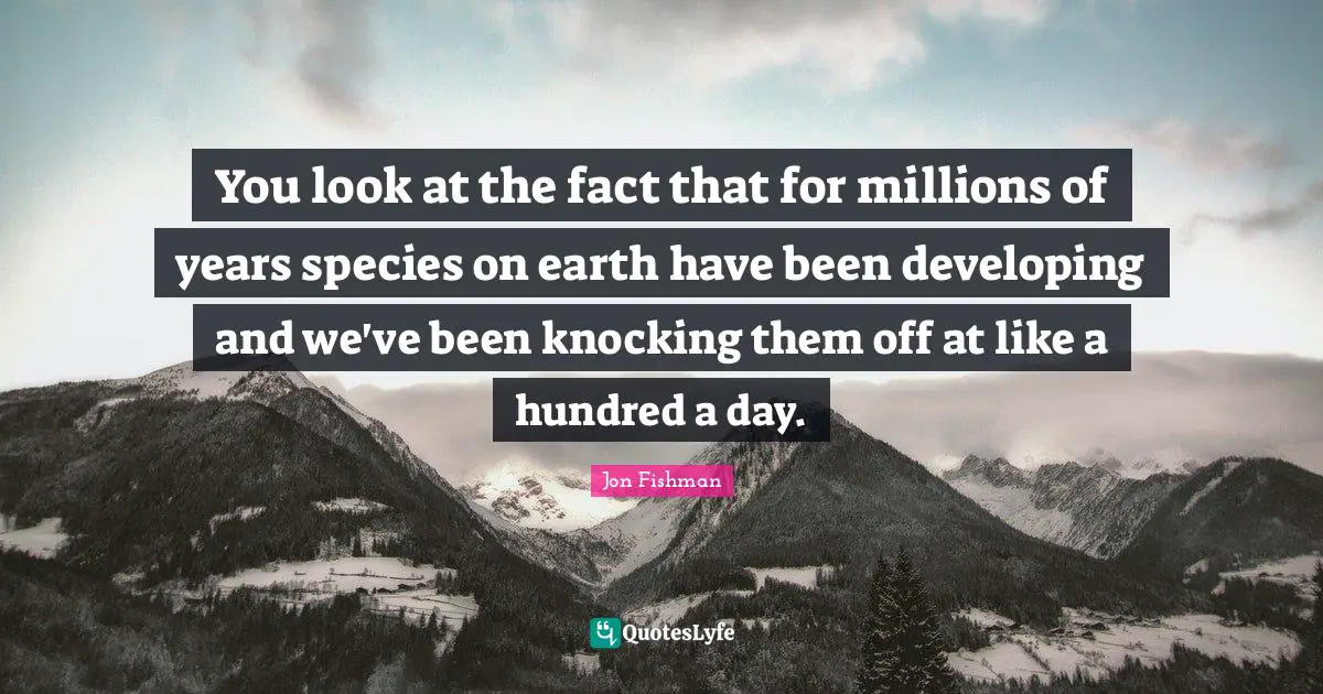 You look at the fact that for millions of years species on earth have been developing and we've been knocking them off at like a hundred a day.