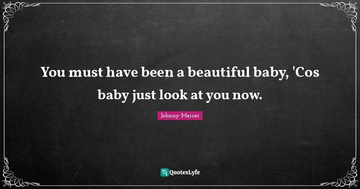You must have been a beautiful baby, 'Cos baby just look at you now.