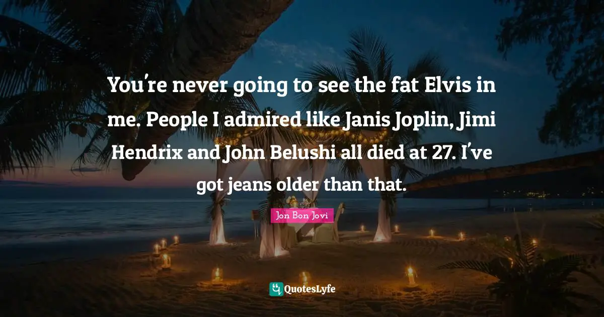 Jon Bon Jovi Quotes: "You're never going to see the fat Elvis in me. People I admired like Janis Joplin, Jimi Hendrix and John Belushi all died at 27. I've got jeans older than that."