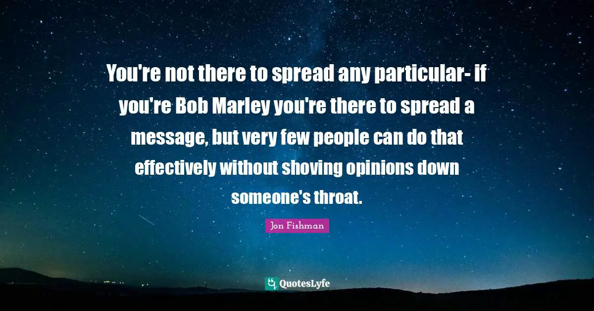 You're not there to spread any particular- if you're Bob Marley you're there to spread a message, but very few people can do that effectively without shoving opinions down someone's throat.
