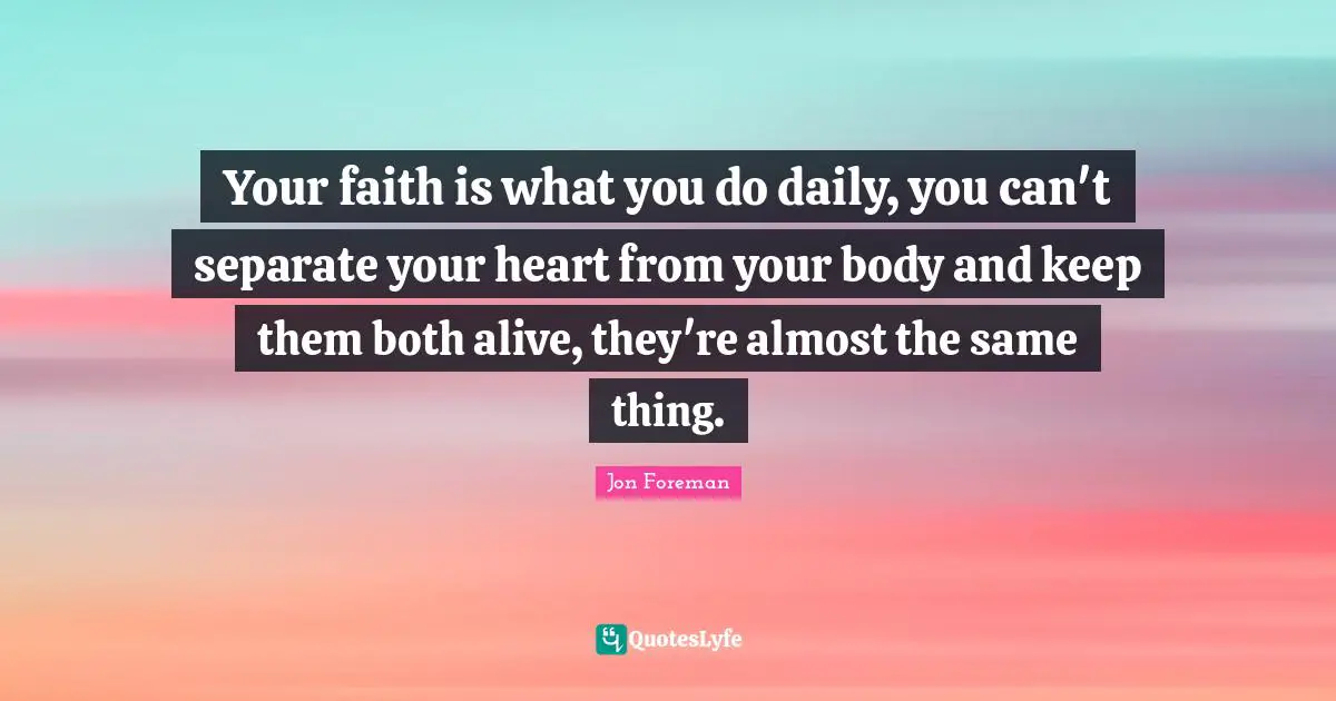 Your faith is what you do daily, you can't separate your heart from your body and keep them both alive, they're almost the same thing.