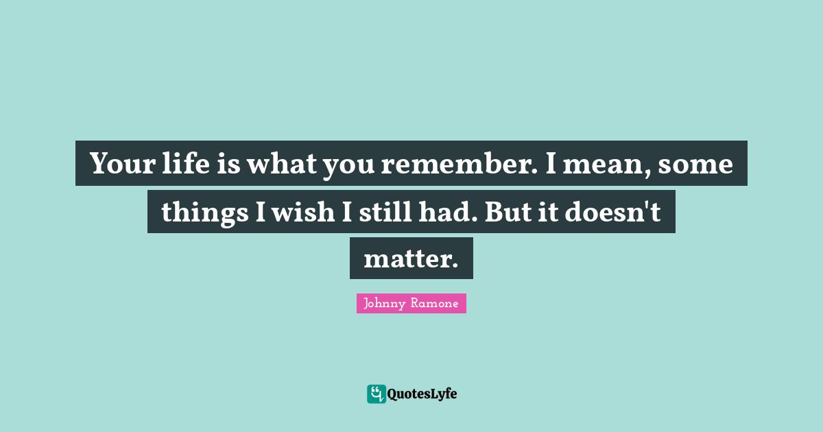 Your life is what you remember. I mean, some things I wish I still had. But it doesn't matter.