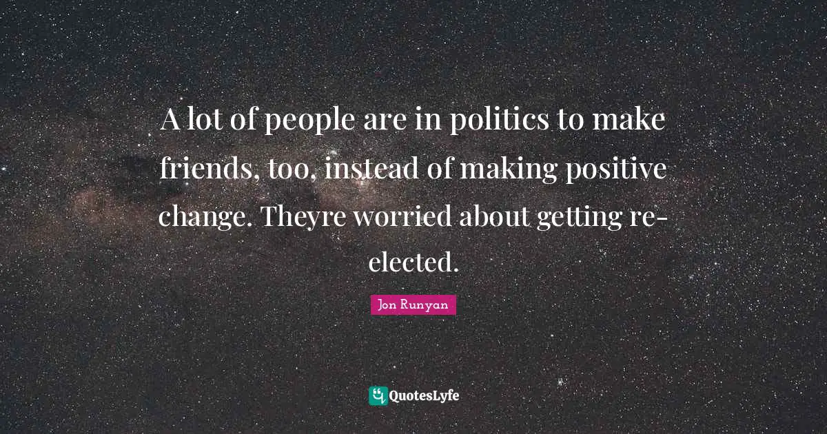 A lot of people are in politics to make friends, too, instead of making positive change. Theyre worried about getting re-elected.