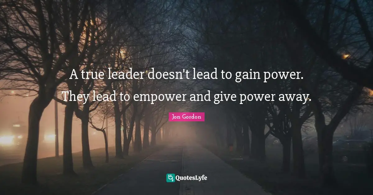Jon Gordon Quotes: "A true leader doesn't lead to gain power. They lead to empower and give power away."