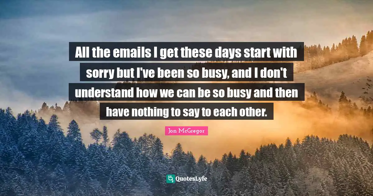All the emails I get these days start with sorry but I've been so busy, and I don't understand how we can be so busy and then have nothing to say to each other.
