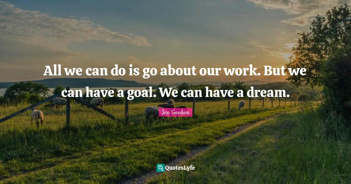 All we can do is go about our work. But we can have a goal. We can have a dream.