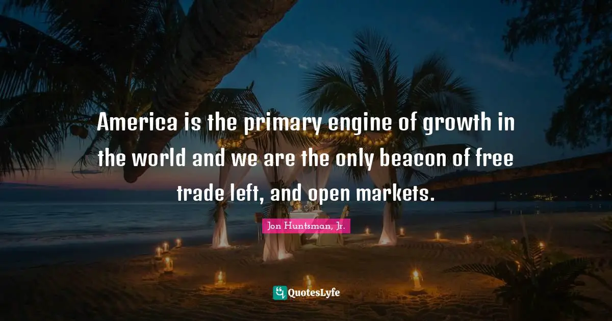 America is the primary engine of growth in the world and we are the only beacon of free trade left, and open markets.