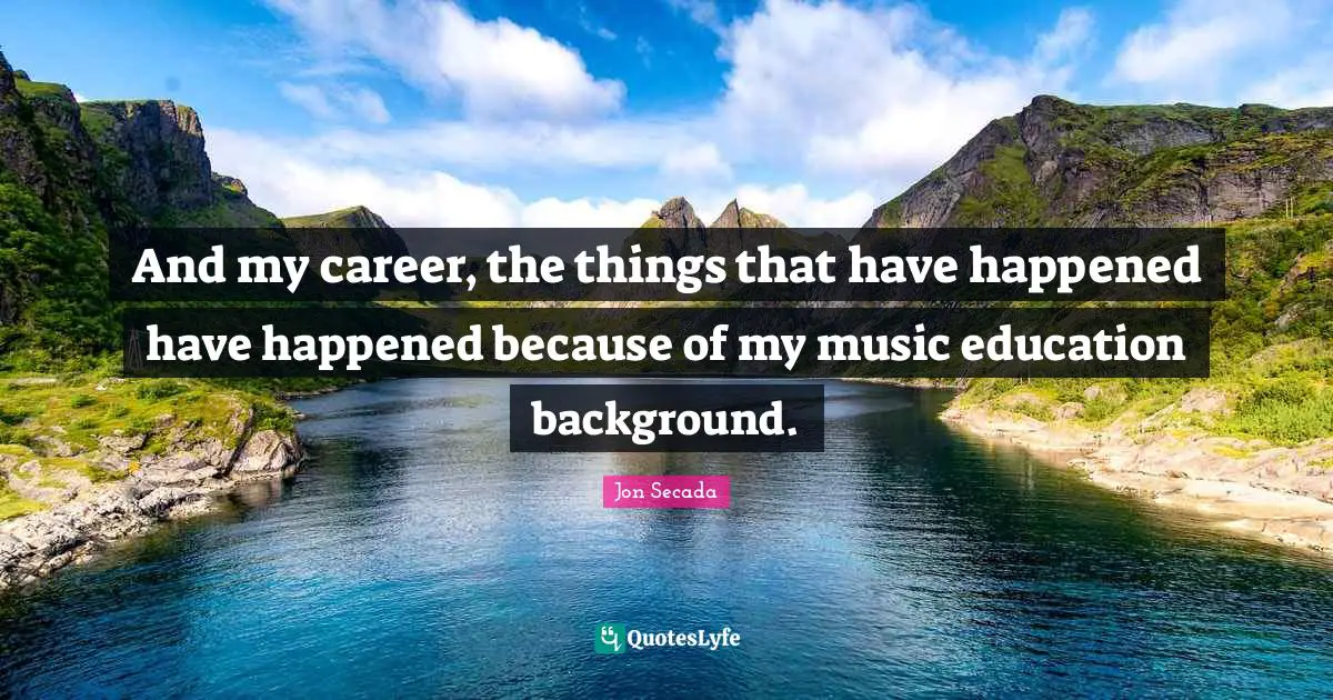 And my career, the things that have happened have happened because of my music education background.