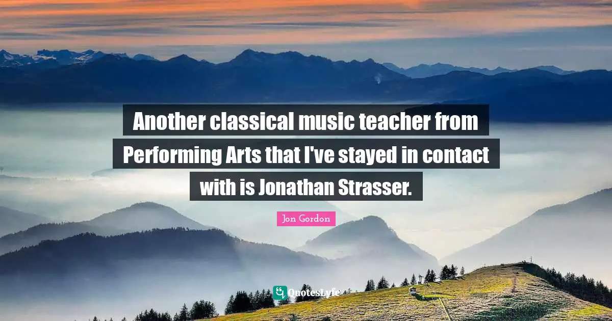 Jon Gordon Quotes: "Another classical music teacher from Performing Arts that I've stayed in contact with is Jonathan Strasser."