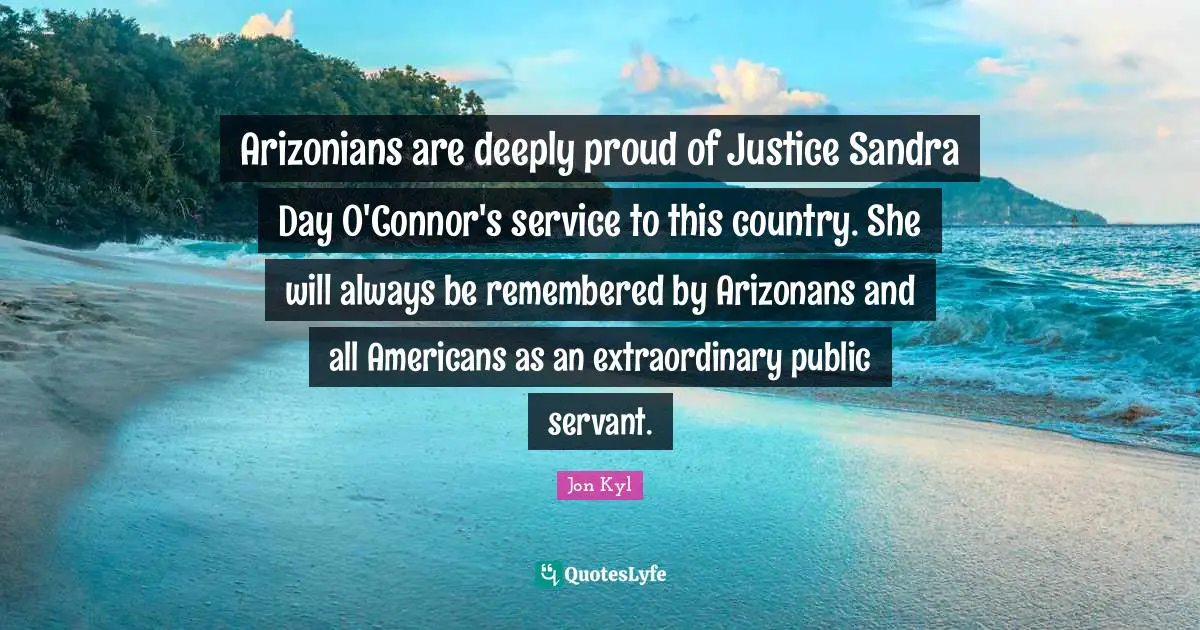 Be Remembered By Quotes: "Arizonians are deeply proud of Justice Sandra Day O'Connor's service to this country. She will always be remembered by Arizonans and all Americans as an extraordinary public servant."