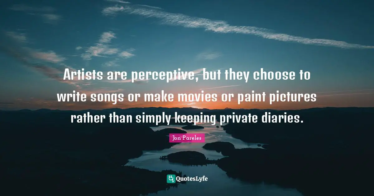 Artists are perceptive, but they choose to write songs or make movies or paint pictures rather than simply keeping private diaries.