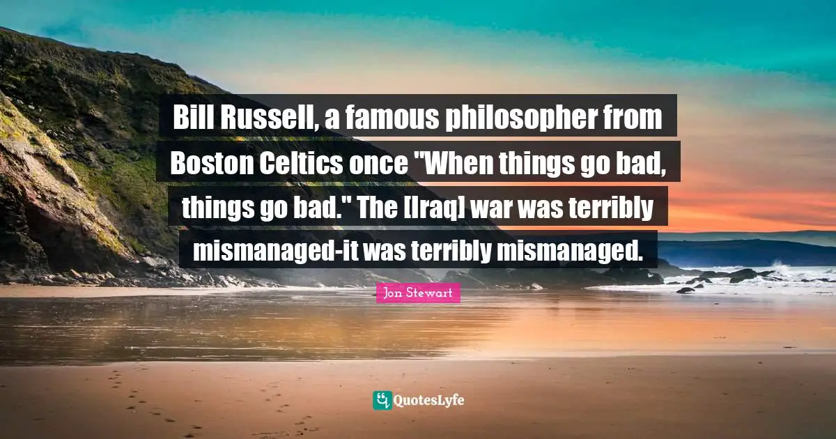 Bill Russell, a famous philosopher from Boston Celtics once "When things go bad, things go bad." The [Iraq] war was terribly mismanaged-it was terribly mismanaged.