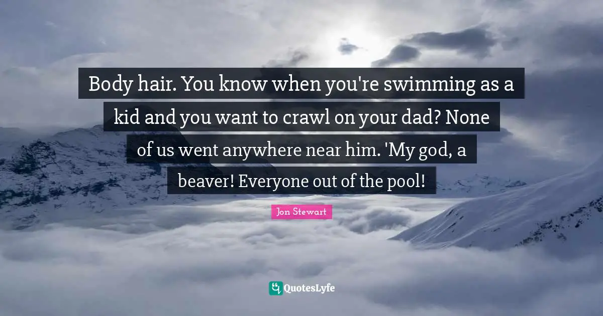 Body hair. You know when you're swimming as a kid and you want to crawl on your dad? None of us went anywhere near him. 'My god, a beaver! Everyone out of the pool!