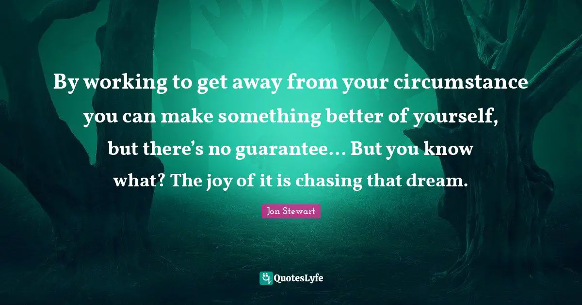 Jon Stewart Quotes: "By working to get away from your circumstance you can make something better of yourself, but there’s no guarantee... But you know what? The joy of it is chasing that dream."
