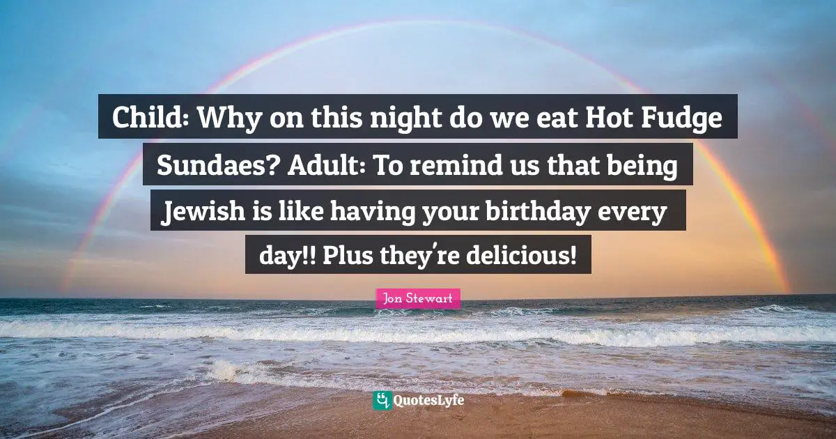 Child: Why on this night do we eat Hot Fudge Sundaes? Adult: To remind us that being Jewish is like having your birthday every day!! Plus they're delicious!