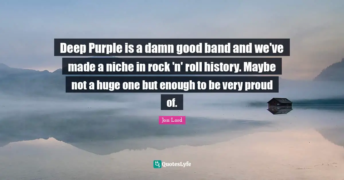 Deep Purple is a damn good band and we've made a niche in rock 'n' roll history. Maybe not a huge one but enough to be very proud of.
