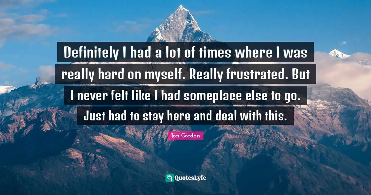 Definitely I had a lot of times where I was really hard on myself. Really frustrated. But I never felt like I had someplace else to go. Just had to stay here and deal with this.