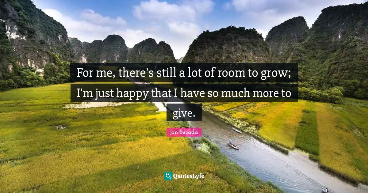 For me, there's still a lot of room to grow; I'm just happy that I have so much more to give.