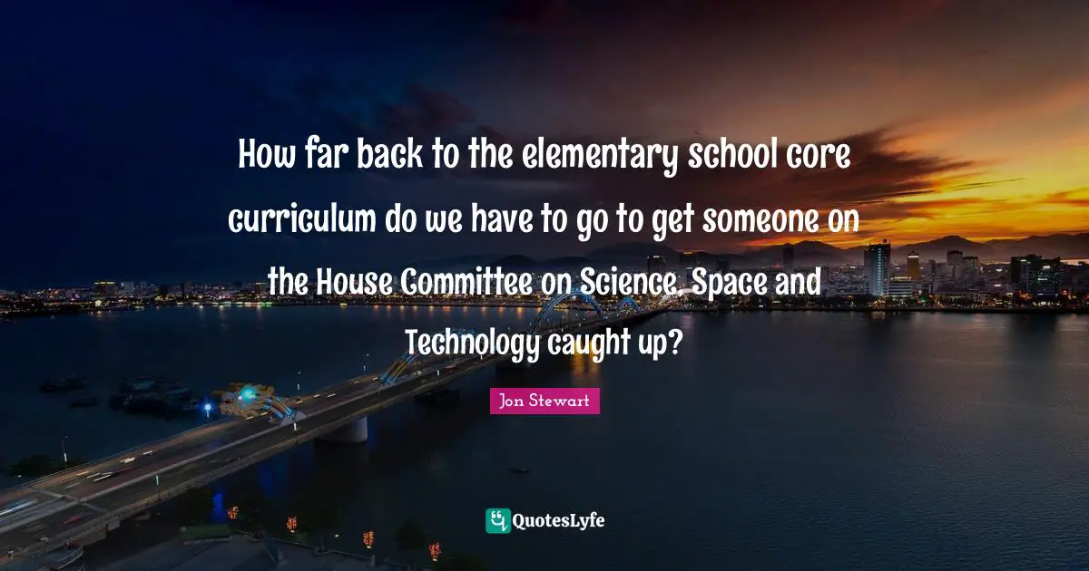 Jon Stewart Quotes: "How far back to the elementary school core curriculum do we have to go to get someone on the House Committee on Science, Space and Technology caught up?"