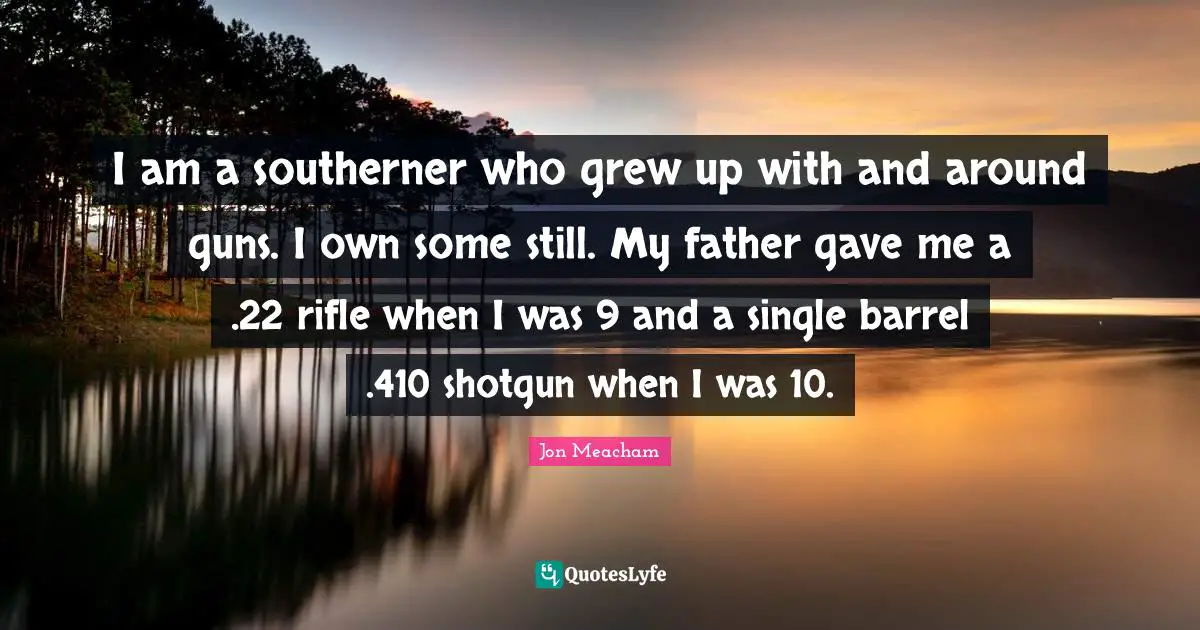 I am a southerner who grew up with and around guns. I own some still. My father gave me a .22 rifle when I was 9 and a single barrel .410 shotgun when I was 10.