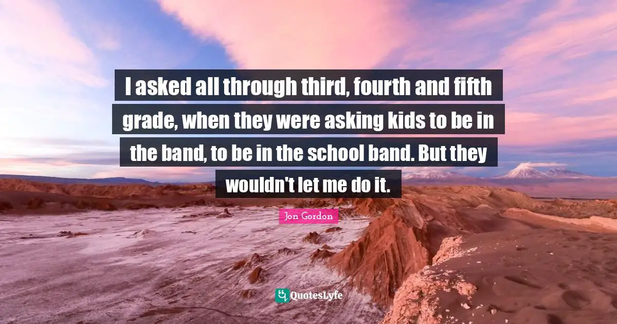 I asked all through third, fourth and fifth grade, when they were asking kids to be in the band, to be in the school band. But they wouldn't let me do it.