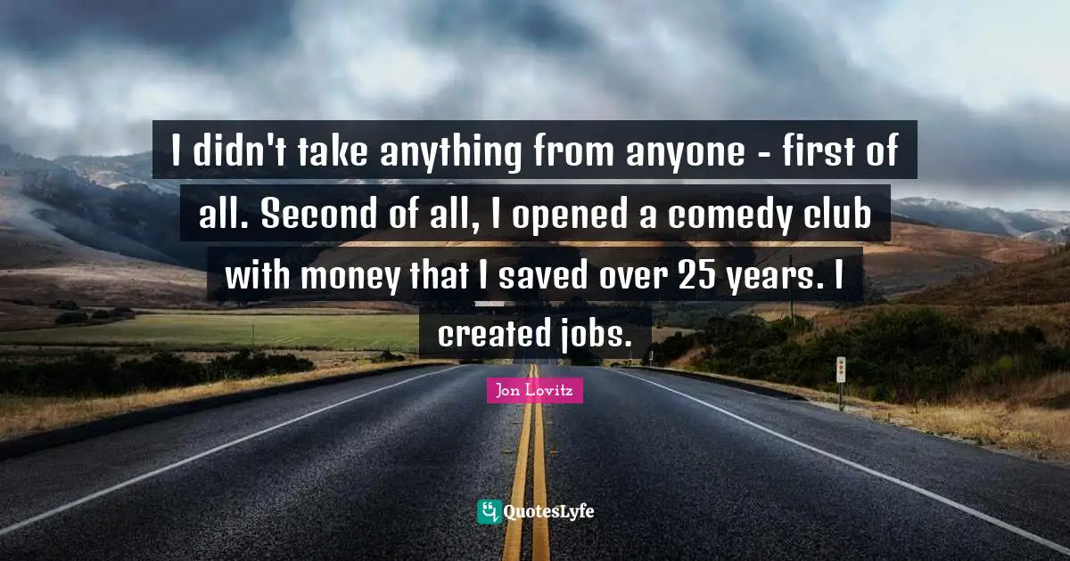I didn't take anything from anyone - first of all. Second of all, I opened a comedy club with money that I saved over 25 years. I created jobs.