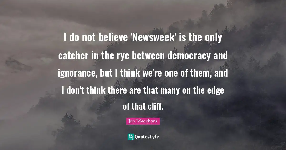 I do not believe 'Newsweek' is the only catcher in the rye between democracy and ignorance, but I think we're one of them, and I don't think there are that many on the edge of that cliff.