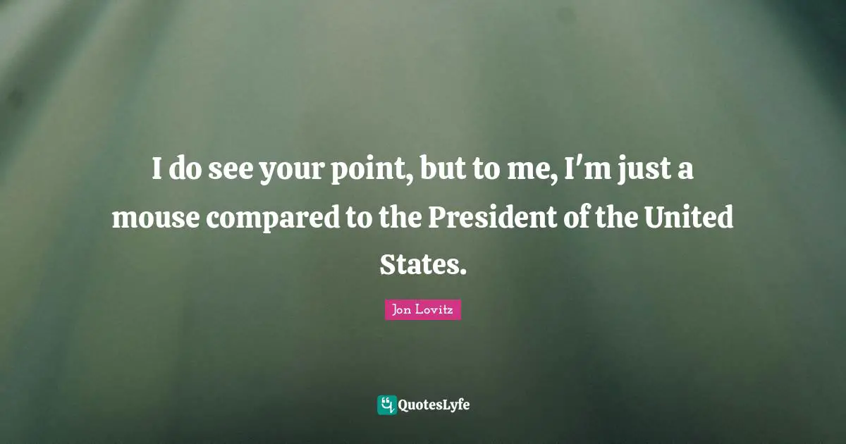I do see your point, but to me, I'm just a mouse compared to the President of the United States.