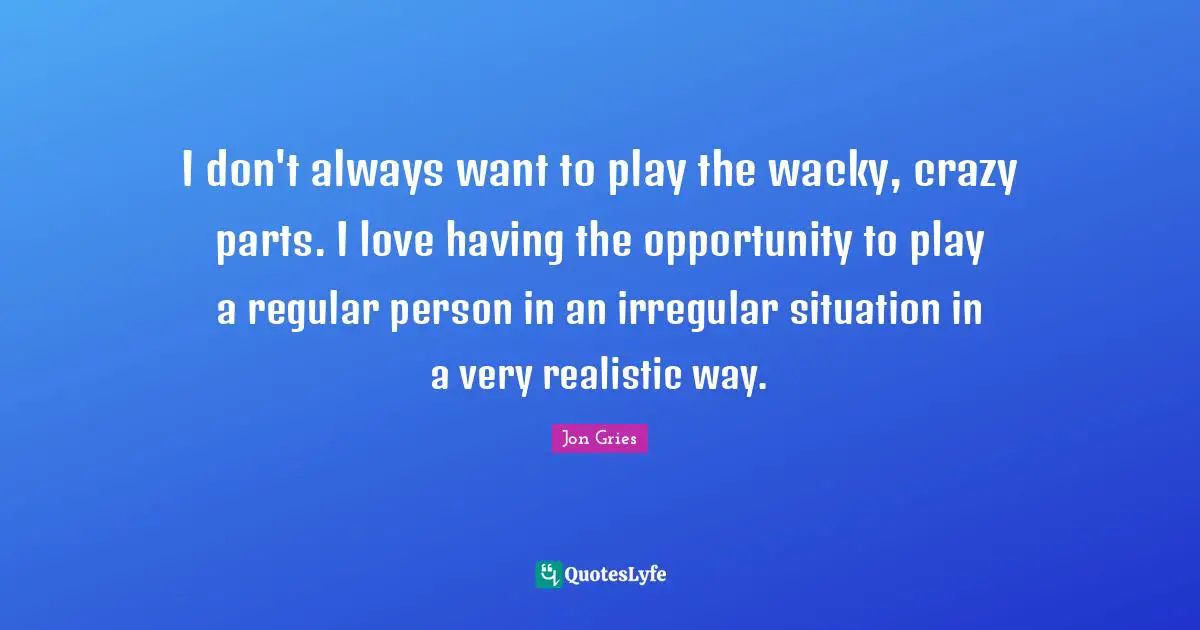 I don't always want to play the wacky, crazy parts. I love having the opportunity to play a regular person in an irregular situation in a very realistic way.