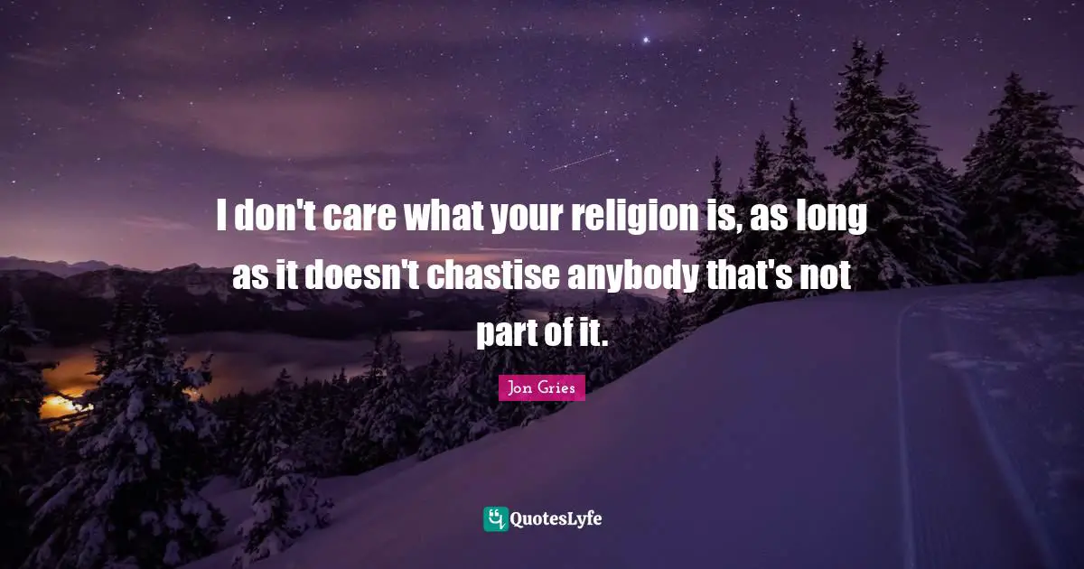 I don't care what your religion is, as long as it doesn't chastise anybody that's not part of it.