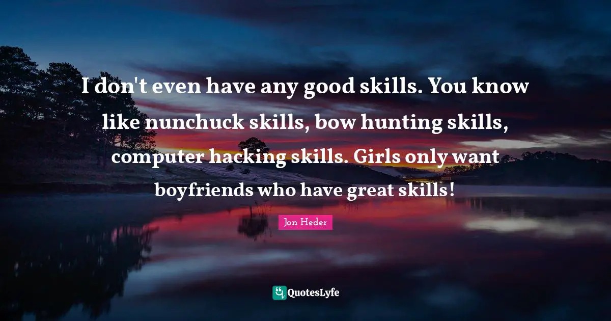 I don't even have any good skills. You know like nunchuck skills, bow hunting skills, computer hacking skills. Girls only want boyfriends who have great skills!