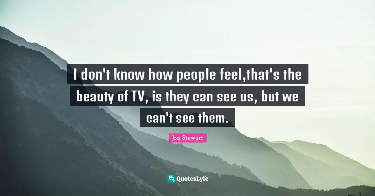 I don't know how people feel,that's the beauty of TV, is they can see us, but we can't see them.