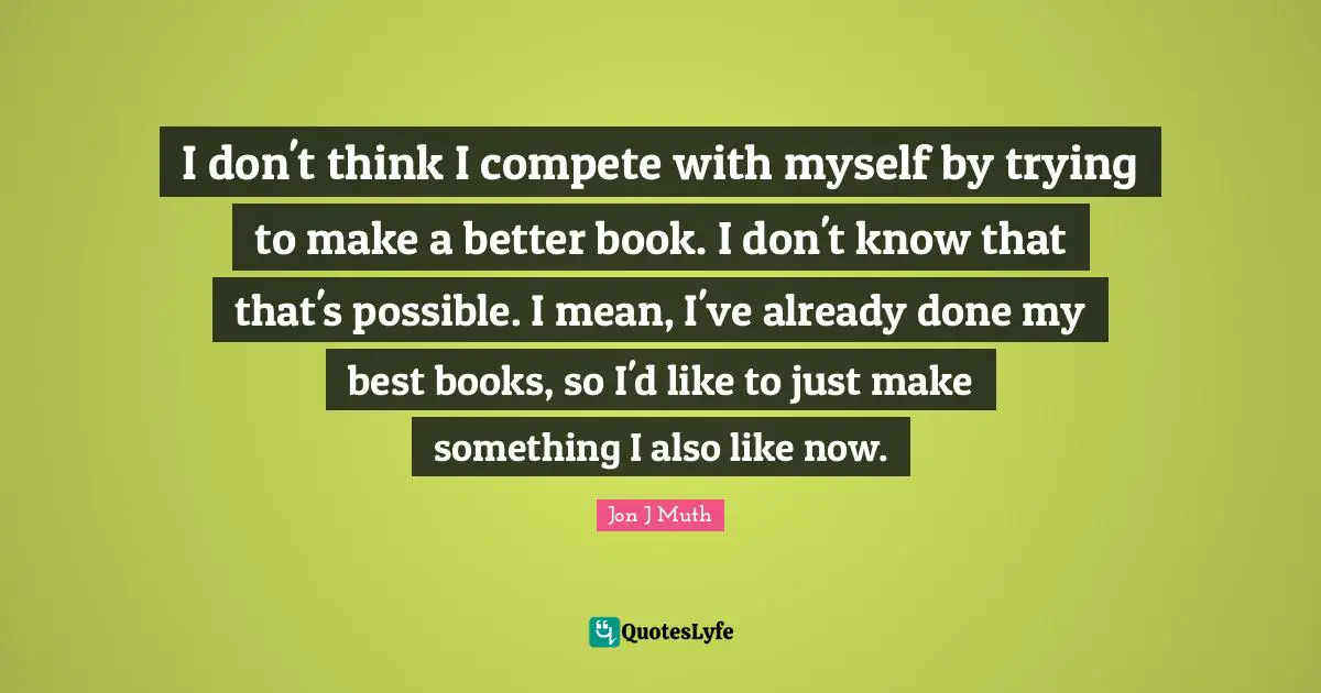 I don't think I compete with myself by trying to make a better book. I don't know that that's possible. I mean, I've already done my best books, so I'd like to just make something I also like now.