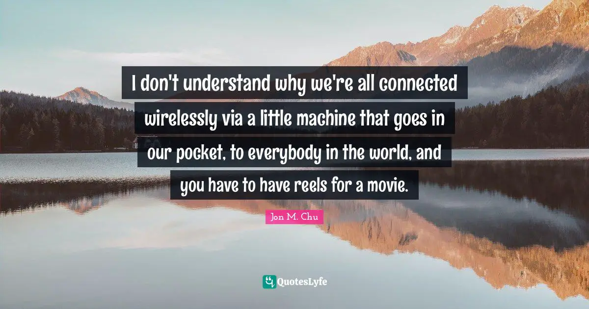 I don't understand why we're all connected wirelessly via a little machine that goes in our pocket, to everybody in the world, and you have to have reels for a movie.