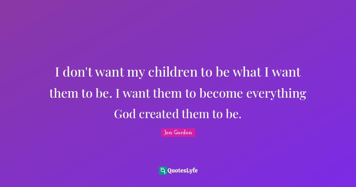 Jon Gordon Quotes: "I don't want my children to be what I want them to be. I want them to become everything God created them to be."