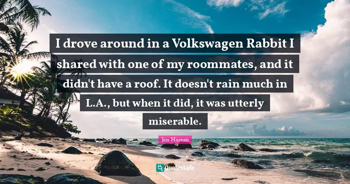 I drove around in a Volkswagen Rabbit I shared with one of my roommates, and it didn't have a roof. It doesn't rain much in L.A., but when it did, it was utterly miserable.