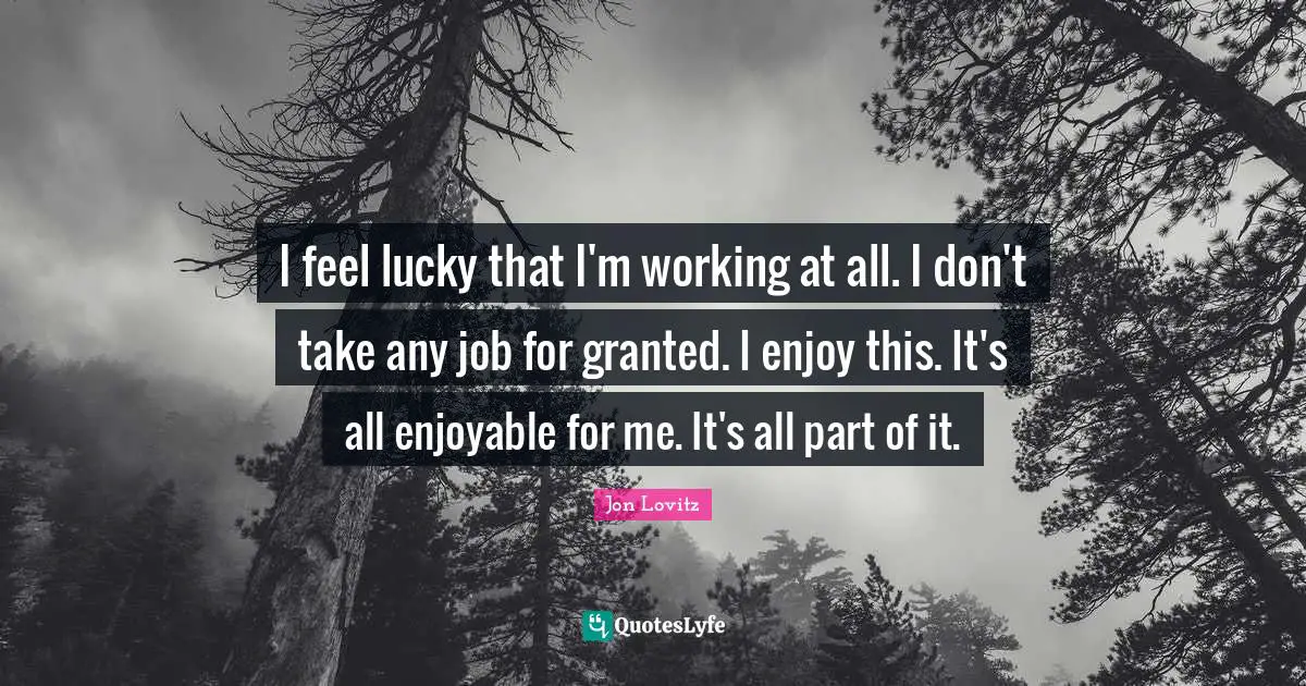 I feel lucky that I'm working at all. I don't take any job for granted. I enjoy this. It's all enjoyable for me. It's all part of it.