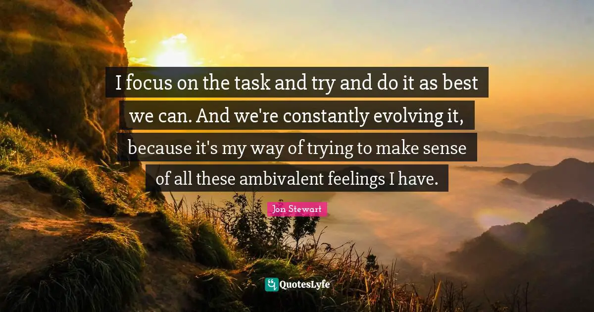 Jon Stewart Quotes: "I focus on the task and try and do it as best we can. And we're constantly evolving it, because it's my way of trying to make sense of all these ambivalent feelings I have."
