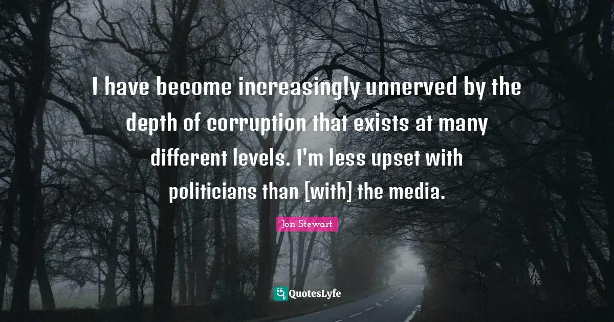 I have become increasingly unnerved by the depth of corruption that exists at many different levels. I'm less upset with politicians than [with] the media.